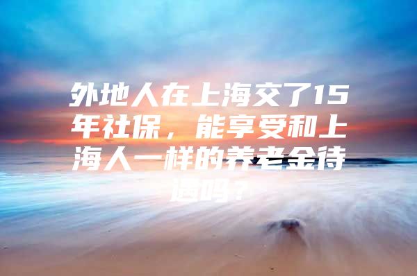 外地人在上海交了15年社保，能享受和上海人一样的养老金待遇吗？