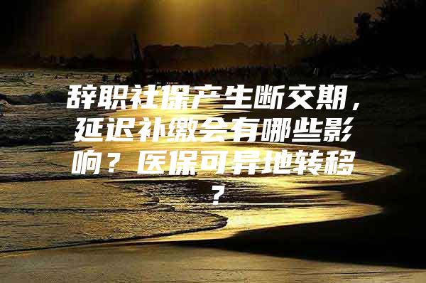 辞职社保产生断交期，延迟补缴会有哪些影响？医保可异地转移？