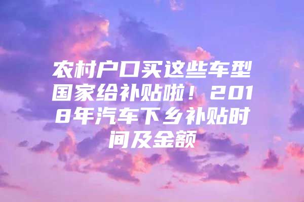 农村户口买这些车型国家给补贴啦！2018年汽车下乡补贴时间及金额