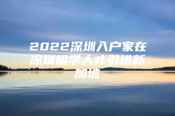 2022深圳入户家在深圳留学人才引进新加坡