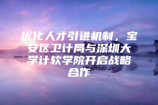 优化人才引进机制，宝安区卫计局与深圳大学计软学院开启战略合作