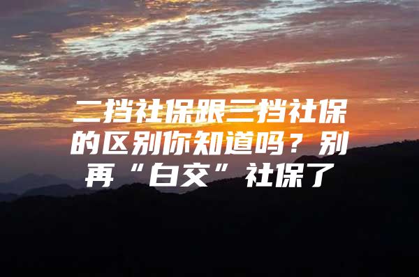 二挡社保跟三挡社保的区别你知道吗？别再“白交”社保了