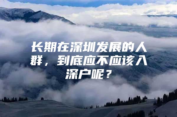 长期在深圳发展的人群，到底应不应该入深户呢？