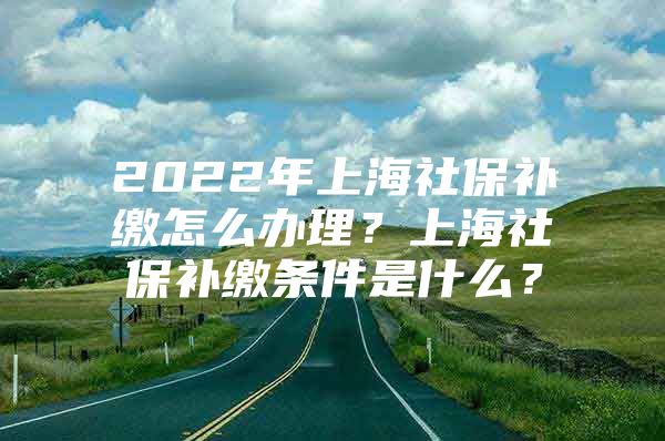 2022年上海社保补缴怎么办理？上海社保补缴条件是什么？