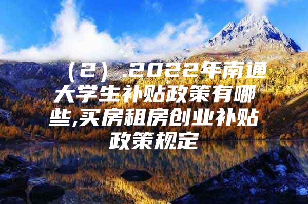 （2）.2022年南通大学生补贴政策有哪些,买房租房创业补贴政策规定