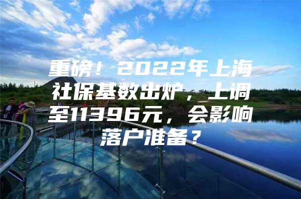 重磅！2022年上海社保基数出炉，上调至11396元，会影响落户准备？