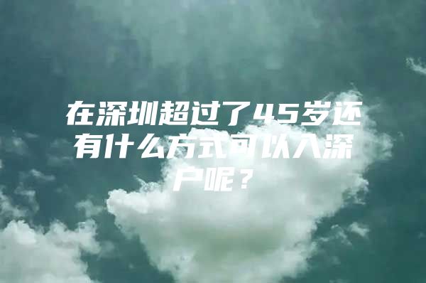 在深圳超过了45岁还有什么方式可以入深户呢？