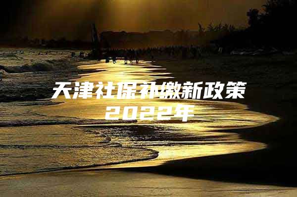 天津社保补缴新政策2022年