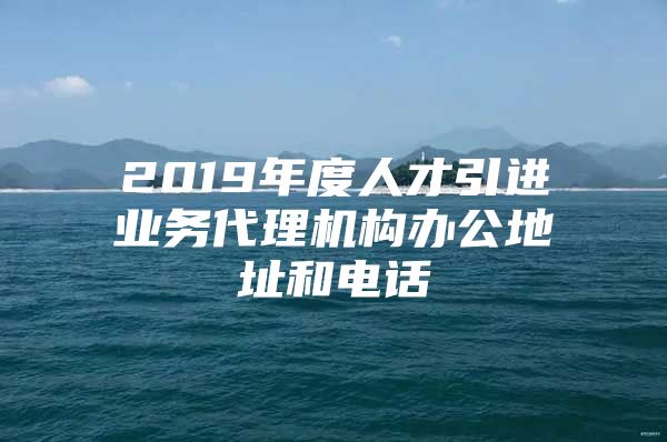 2019年度人才引进业务代理机构办公地址和电话