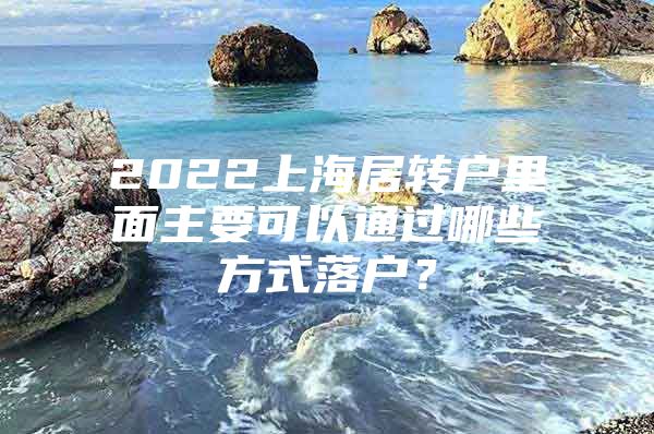 2022上海居转户里面主要可以通过哪些方式落户？