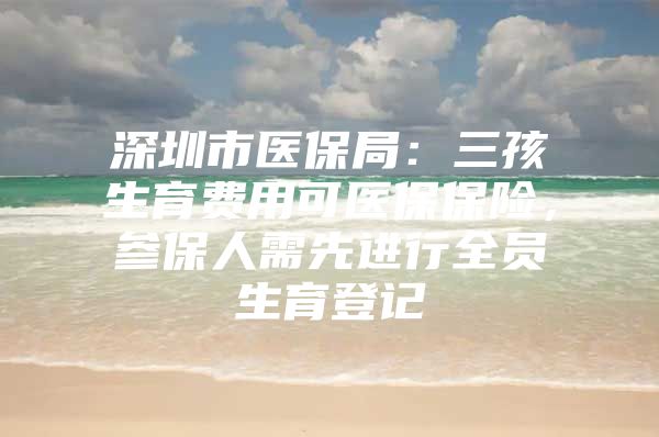 深圳市医保局：三孩生育费用可医保保险，参保人需先进行全员生育登记