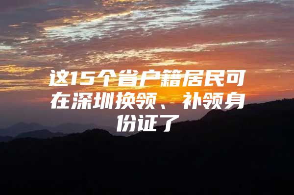 这15个省户籍居民可在深圳换领、补领身份证了