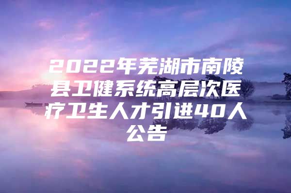 2022年芜湖市南陵县卫健系统高层次医疗卫生人才引进40人公告