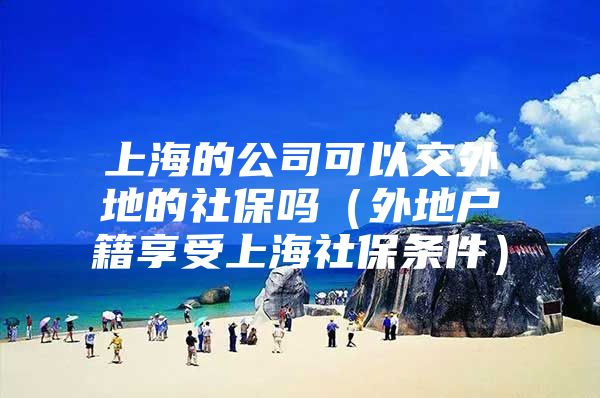 上海的公司可以交外地的社保吗（外地户籍享受上海社保条件）