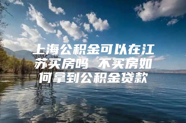 上海公积金可以在江苏买房吗 不买房如何拿到公积金贷款