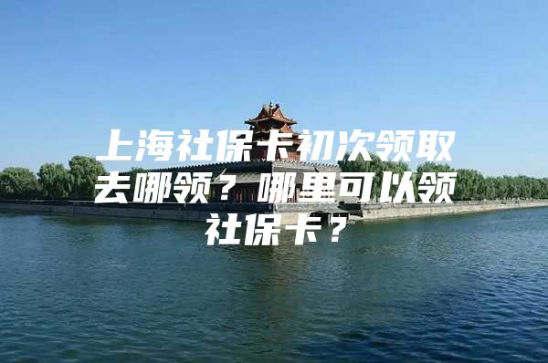 上海社保卡初次领取去哪领？哪里可以领社保卡？