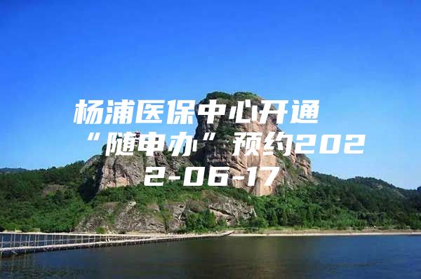 杨浦医保中心开通“随申办”预约2022-06-17