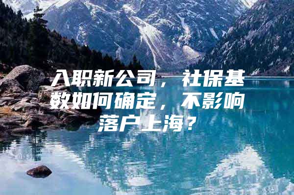 入职新公司，社保基数如何确定，不影响落户上海？