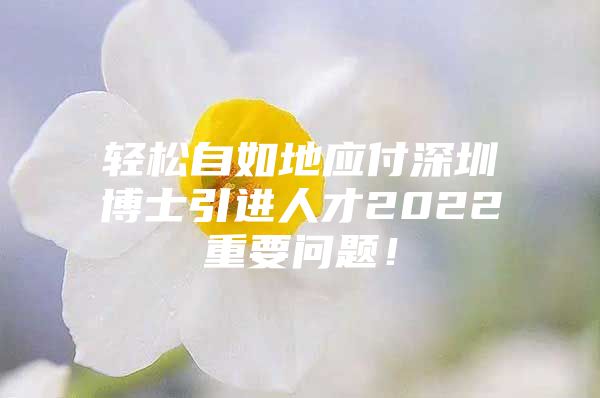 轻松自如地应付深圳博士引进人才2022重要问题！