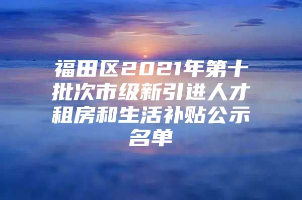 福田区2021年第十批次市级新引进人才租房和生活补贴公示名单