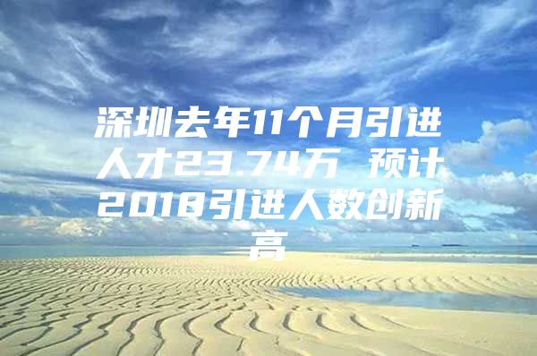 深圳去年11个月引进人才23.74万 预计2018引进人数创新高