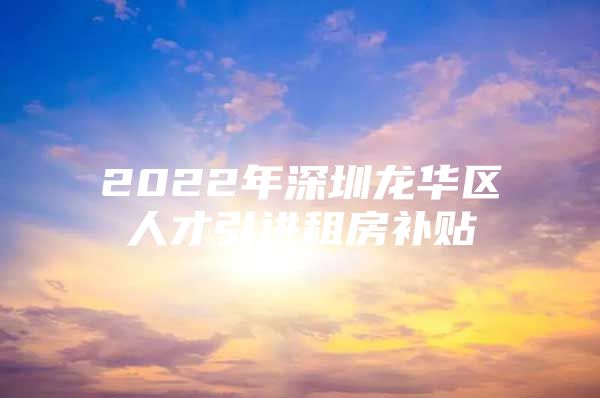 2022年深圳龙华区人才引进租房补贴