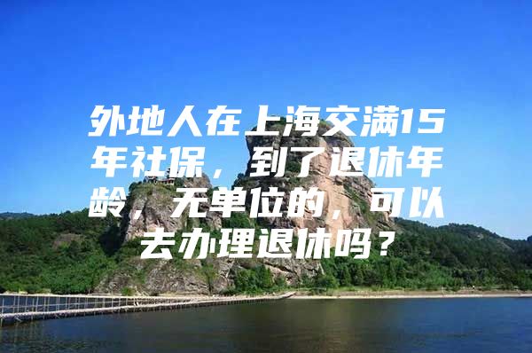 外地人在上海交满15年社保，到了退休年龄，无单位的，可以去办理退休吗？