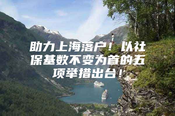 助力上海落户！以社保基数不变为首的五项举措出台！