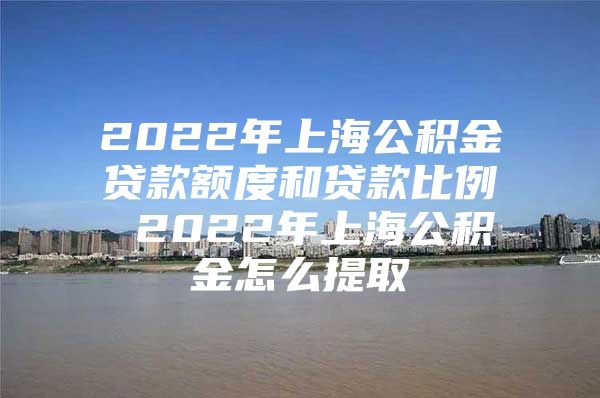 2022年上海公积金贷款额度和贷款比例 2022年上海公积金怎么提取