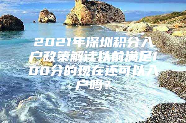 2021年深圳积分入户政策解读以前满足100分的现在还可以入户吗？