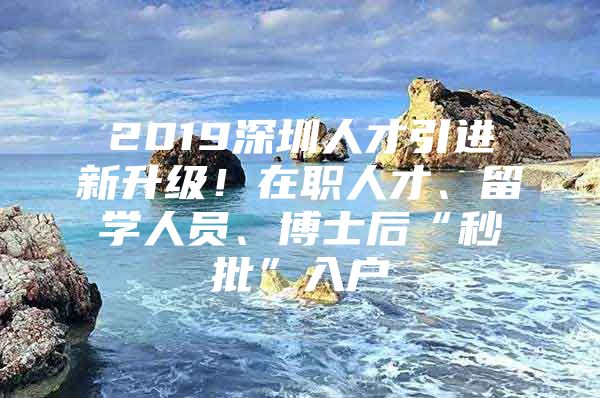 2019深圳人才引进新升级！在职人才、留学人员、博士后“秒批”入户