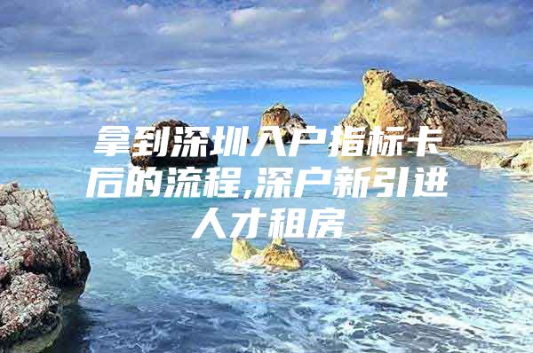 拿到深圳入户指标卡后的流程,深户新引进人才租房