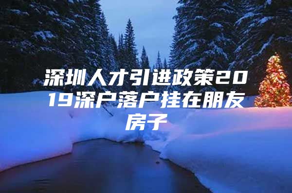 深圳人才引进政策2019深户落户挂在朋友房子