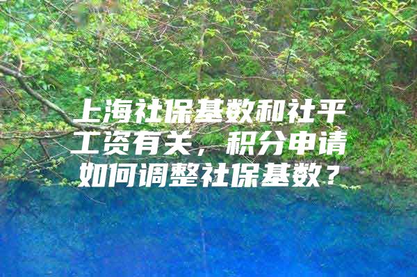 上海社保基数和社平工资有关，积分申请如何调整社保基数？