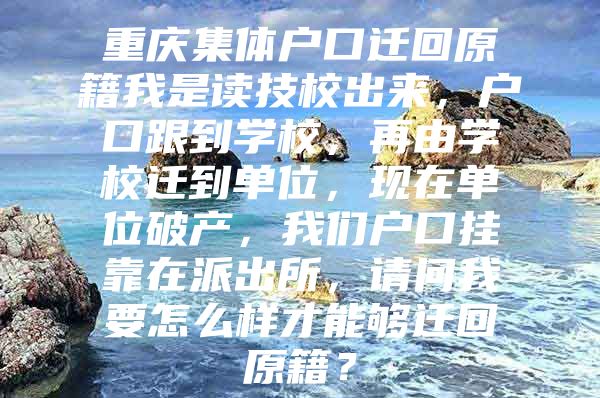 重庆集体户口迁回原籍我是读技校出来，户口跟到学校，再由学校迁到单位，现在单位破产，我们户口挂靠在派出所，请问我要怎么样才能够迁回原籍？