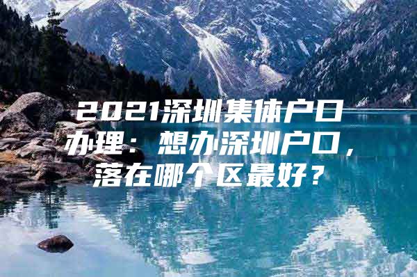 2021深圳集体户口办理：想办深圳户口，落在哪个区最好？