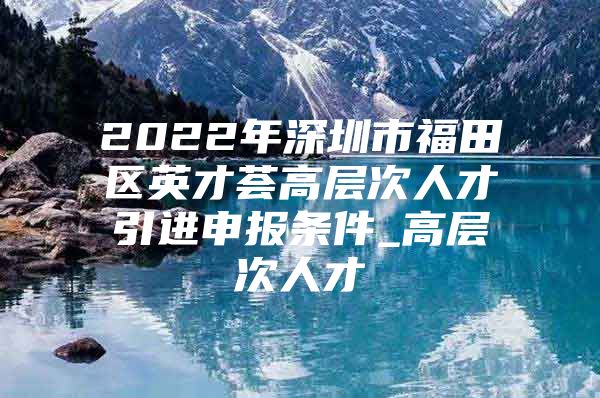 2022年深圳市福田区英才荟高层次人才引进申报条件_高层次人才