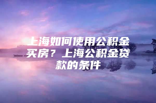 上海如何使用公积金买房？上海公积金贷款的条件