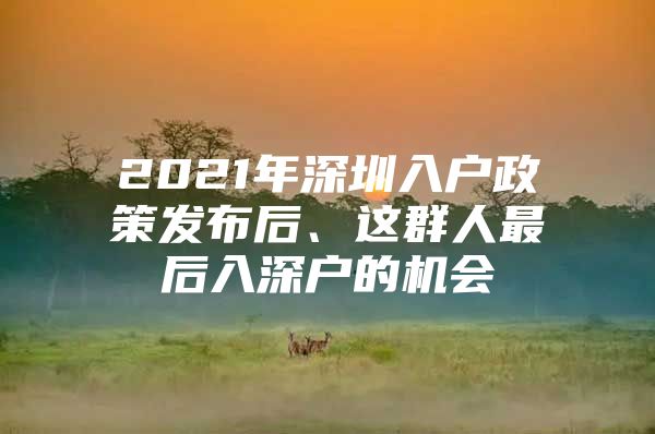 2021年深圳入户政策发布后、这群人最后入深户的机会