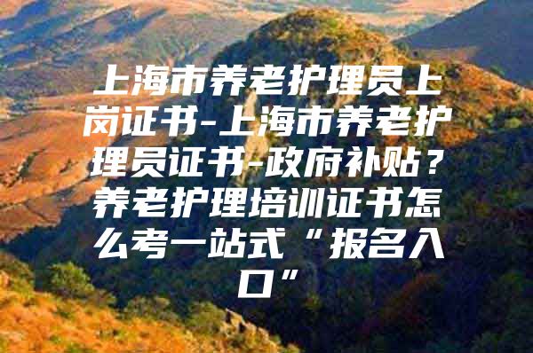 上海市养老护理员上岗证书-上海市养老护理员证书-政府补贴？养老护理培训证书怎么考一站式“报名入口”