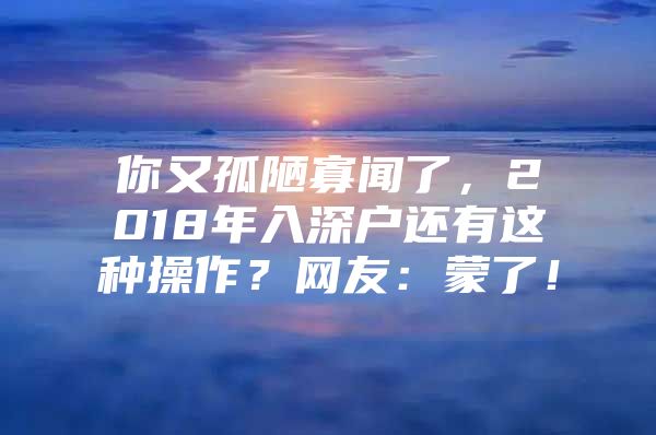 你又孤陋寡闻了，2018年入深户还有这种操作？网友：蒙了！