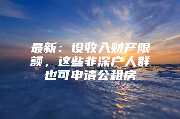 最新：设收入财产限额，这些非深户人群也可申请公租房