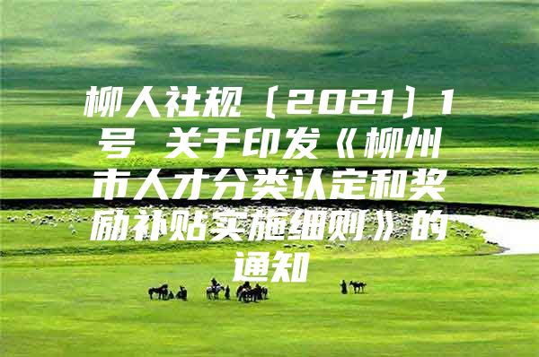 柳人社规〔2021〕1号 关于印发《柳州市人才分类认定和奖励补贴实施细则》的通知