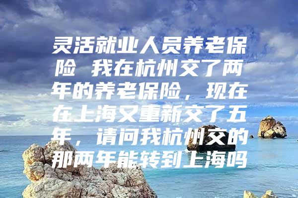 灵活就业人员养老保险 我在杭州交了两年的养老保险，现在在上海又重新交了五年，请问我杭州交的那两年能转到上海吗