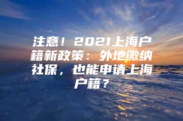 注意！2021上海户籍新政策：外地缴纳社保，也能申请上海户籍？