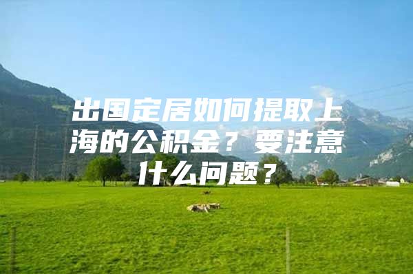 出国定居如何提取上海的公积金？要注意什么问题？