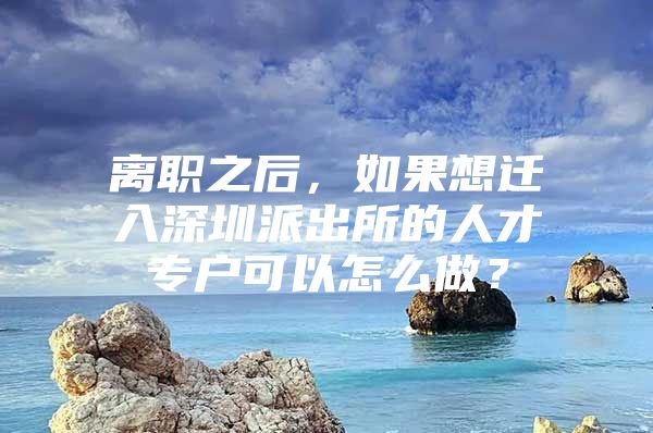 离职之后，如果想迁入深圳派出所的人才专户可以怎么做？