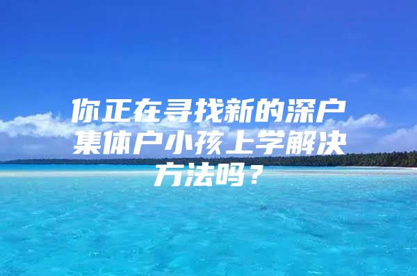 你正在寻找新的深户集体户小孩上学解决方法吗？