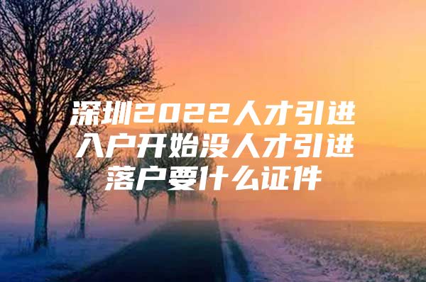 深圳2022人才引进入户开始没人才引进落户要什么证件