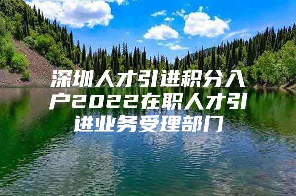 深圳人才引进积分入户2022在职人才引进业务受理部门